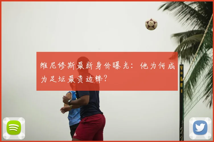 维尼修斯最新身价曝光：他为何成为足坛最贵边锋？