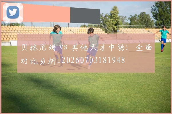 贝林厄姆 vs 其他天才中场:全面对比分析_20260703181948