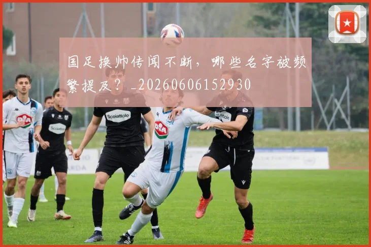 国足换帅传闻不断，哪些名字被频繁提及？_20260606152930