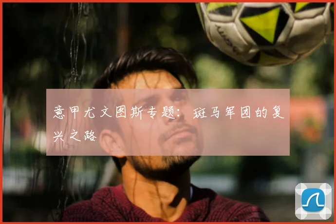 意甲尤文图斯专题：斑马军团的复兴之路