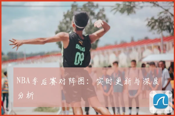 NBA季后赛对阵图:实时更新与深度分析