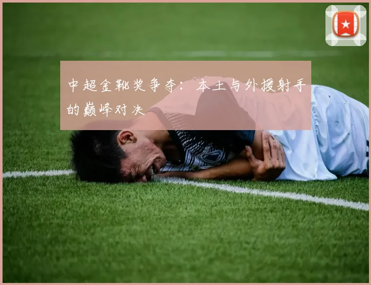 中超金靴奖争夺：本土与外援射手的巅峰对决